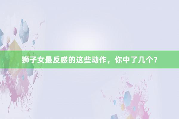 狮子女最反感的这些动作，你中了几个？