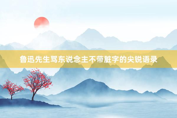 鲁迅先生骂东说念主不带脏字的尖锐语录