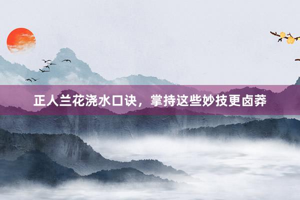 正人兰花浇水口诀，掌持这些妙技更卤莽