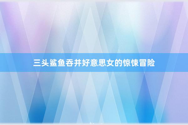 三头鲨鱼吞并好意思女的惊悚冒险