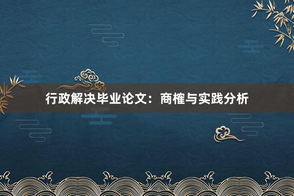 行政解决毕业论文：商榷与实践分析