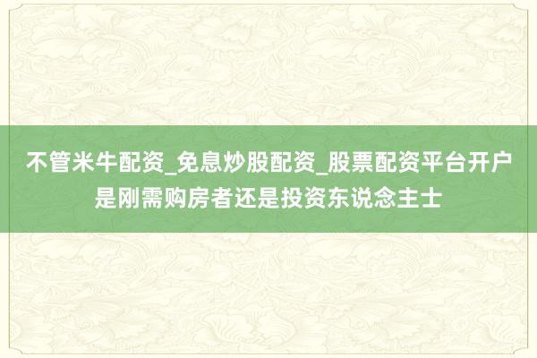 不管米牛配资_免息炒股配资_股票配资平台开户是刚需购房者还是投资东说念主士