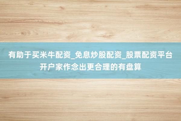 有助于买米牛配资_免息炒股配资_股票配资平台开户家作念出更合理的有盘算