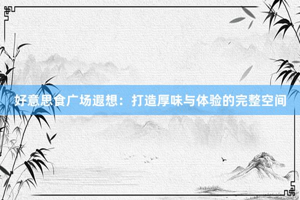 好意思食广场遐想：打造厚味与体验的完整空间